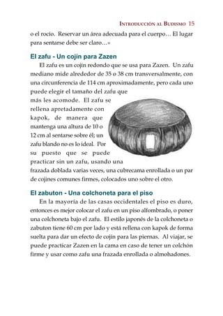 INTRODUCCIÓN AL BUDISMO 15
o el rocío. Reservar un área adecuada para el cuerpo… El lugar
para sentarse debe ser claro…»

El zafu - Un cojín para Zazen
    El zafu es un cojín redondo que se usa para Zazen. Un zafu
mediano mide alrededor de 35 o 38 cm transversalmente, con
una circunferencia de 114 cm aproximadamente, pero cada uno
puede elegir el tamaño del zafu que
más les acomode. El zafu se
rellena apretadamente con
kapok, de manera que
mantenga una altura de 10 o
12 cm al sentarse sobre él; un
zafu blando no es lo ideal. Por
su puesto que se puede
practicar sin un zafu, usando una
frazada doblada varias veces, una cubrecama enrollada o un par
de cojines comunes firmes, colocados uno sobre el otro.

El zabuton - Una colchoneta para el piso
    En la mayoría de las casas occidentales el piso es duro,
entonces es mejor colocar el zafu en un piso alfombrado, o poner
una colchoneta bajo el zafu. El estilo japonés de la colchoneta o
zabuton tiene 60 cm por lado y está rellena con kapok de forma
suelta para dar un efecto de cojín para las piernas. Al viajar, se
puede practicar Zazen en la cama en caso de tener un colchón
firme y usar como zafu una frazada enrollada o almohadones.
 