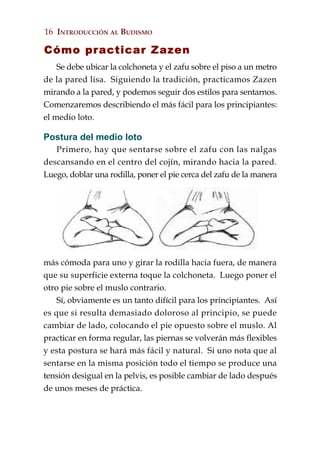 16 INTRODUCCIÓN AL BUDISMO

Cómo practicar Zazen
    Se debe ubicar la colchoneta y el zafu sobre el piso a un metro
de la pared lisa. Siguiendo la tradición, practicamos Zazen
mirando a la pared, y podemos seguir dos estilos para sentarnos.
Comenzaremos describiendo el más fácil para los principiantes:
el medio loto.

Postura del medio loto
   Primero, hay que sentarse sobre el zafu con las nalgas
descansando en el centro del cojín, mirando hacia la pared.
Luego, doblar una rodilla, poner el pie cerca del zafu de la manera




más cómoda para uno y girar la rodilla hacia fuera, de manera
que su superficie externa toque la colchoneta. Luego poner el
otro pie sobre el muslo contrario.
    Sí, obviamente es un tanto difícil para los principiantes. Así
es que si resulta demasiado doloroso al principio, se puede
cambiar de lado, colocando el pie opuesto sobre el muslo. Al
practicar en forma regular, las piernas se volverán más flexibles
y esta postura se hará más fácil y natural. Si uno nota que al
sentarse en la misma posición todo el tiempo se produce una
tensión desigual en la pelvis, es posible cambiar de lado después
de unos meses de práctica.
 
