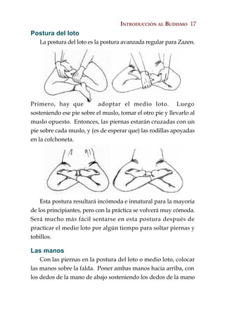 INTRODUCCIÓN AL BUDISMO 17
Postura del loto
   La postura del loto es la postura avanzada regular para Zazen.




Primero, hay que           adoptar el medio loto. Luego
sosteniendo ese pie sobre el muslo, tomar el otro pie y llevarlo al
muslo opuesto. Entonces, las piernas estarán cruzadas con un
pie sobre cada muslo, y (es de esperar que) las rodillas apoyadas
en la colchoneta.




    Esta postura resultará incómoda e innatural para la mayoría
de los principiantes, pero con la práctica se volverá muy cómoda.
Será mucho más fácil sentarse en esta postura después de
practicar el medio loto por algún tiempo para soltar piernas y
tobillos.

Las manos
    Con las piernas en la postura del loto o medio loto, colocar
las manos sobre la falda. Poner ambas manos hacia arriba, con
los dedos de la mano de abajo sosteniendo los dedos de la mano
 
