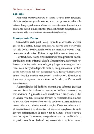 20 INTRODUCCIÓN AL BUDISMO
Los ojos
   Mantener los ojos abiertos en forma natural; no es necesario
abrir sus ojos exageradamente, como tampoco cerrarlos a la
mitad. Luego podemos enfocar los ojos, sin crear tensión, en la
base de la pared a más o menos medio metro de distancia. No es
recomendable sentarse con los ojos desenfocados.

Comienzo de Zazen
    Sentándose en la postura equilibrada ya descrita, respirar
profundo y soltar. Luego equilibrar el cuerpo dos o tres veces
hacia la derecha e izquierda, como un metrónomo para luego
detenerse en el centro. Entonces la práctica puede comenzar.
    Por tradición, cuando nos reunimos para practicar Zazen,
caminamos hasta enfrentar el zafu y hacemos una reverencia con
las manos juntas hacia nuestro lugar, y luego, antes de girar hacia
el zafu otra vez y de adoptar la postura, nos giramos en el sentido
de las manecillas del reloj para mirar hacia fuera y hacemos una
venia hacia los otros miembros en la habitación. Entonces se
toca una campana tres veces en señal de que Zazen está
comenzando.
    Algunos linajes del Budismo enseñan que debemos practicar
una respiración abdominal o contar deliberadamente las
respiraciones. Algunos también usan koans, o historias budistas
en las que meditar. Pero estas técnicas no son parte de la práctica
auténtica. Con los ojos abiertos y la boca cerrada naturalmente,
no necesitamos controlar nuestra respiración o concentrarnos en
el pensamiento o en el sentir. El sentarse simplemente en la
postura equilibrada, es el inicio y fin de Zazen. Y es este simple
estado, que llamamos «experimentar la realidad» o
«experimentar la verdad», el que los maestros budistas usaron
 