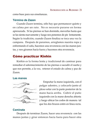 INTRODUCCIÓN AL BUDISMO 21
como base para sus enseñanzas.

Término de Zazen
    Cuando Zazen termina, sólo hay que permanecer quieto y
en calma por un rato. No es neceario pararse en forma
apresurada. Si las piernas se han dormido, moverlas hasta que
se las sienta nuevamente y luego nos ponemos de pie lentamente.
Según la tradición, cuando Zazen finaliza se toca una vez la
campana. Después de pararnos, arreglamos nuestra ropa y
enfrentando el zafu, hacemos una reverencia con las manos jun-
tas, y nos giramos hacia fuera y hacemos otra reverencia.

Cómo practicar Kinhin
   Kinhin es la forma lenta y tradicional de caminar para
remediar el adormecimiento de las piernas o sacudir el sueño y
que nos permite, a la vez, retener el estado de calma y paz de
Zazen.

Las manos
                            Empuñar la mano izquierda, con el
                        pulgar adentro, y colocarlo junto al
                        plexo solar con la parte posterior de la
                        mano hacia arriba. Cubrir el puño
                        izquierdo con la mano derecha abierta
                        y luego ubicar los codos de manera tal
                        que los dos brazos estén en línea recta.

Caminata
  Después de terminar Zazen, hacer una reverencia con las
manos juntas y girar entonces hacia fuera para hacer otra
 