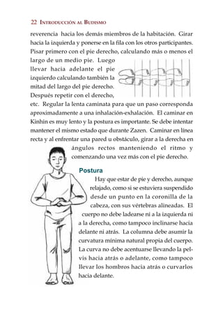 22 INTRODUCCIÓN AL BUDISMO

reverencia hacia los demás miembros de la habitación. Girar
hacia la izquierda y ponerse en la fila con los otros participantes.
Pisar primero con el pie derecho, calculando más o menos el
largo de un medio pie. Luego
llevar hacia adelante el pie
izquierdo calculando también la
mitad del largo del pie derecho.
Después repetir con el derecho,
etc. Regular la lenta caminata para que un paso corresponda
aproximadamente a una inhalación-exhalación. El caminar en
Kinhin es muy lento y la postura es importante. Se debe intentar
mantener el mismo estado que durante Zazen. Caminar en línea
recta y al enfrentar una pared u obstáculo, girar a la derecha en
                 ángulos rectos manteniendo el ritmo y
                 comenzando una vez más con el pie derecho.

                    Postura
                           Hay que estar de pie y derecho, aunque
                         relajado, como si se estuviera suspendido
                         desde un punto en la coronilla de la
                         cabeza, con sus vértebras alineadas. El
                      cuerpo no debe ladearse ni a la izquierda ni
                    a la derecha, como tampoco inclinarse hacia
                    delante ni atrás. La columna debe asumir la
                    curvatura mínima natural propia del cuerpo.
                    La curva no debe acentuarse llevando la pel-
                    vis hacia atrás o adelante, como tampoco
                    llevar los hombros hacia atrás o curvarlos
                    hacia delante.
 