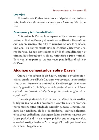 INTRODUCCIÓN AL BUDISMO 23
Los ojos
   Al caminar en Kinhin no mirar a cualquier parte; enfocar
más bien la vista de manera natural a unos 2 metros delante de
uno

Comienzo y término de Kinhin
   Al término de Zazen, la campana se toca dos veces para
indicar el final de Zazen y el comienzo de Kinhin. Después de
caminar en Kinhin entre 10 y 15 minutos, se toca la campana
una vez. En ese momento nos detenemos y hacemos una
reverencia. Luego continuamos en la misma dirección y
caminamos de regreso hacia nuestro zafu a paso normal.
Entonces la campana se toca tres veces para indicar el reinicio
de Zazen.

Algunos comentarios sobre Zazen
    Cuando nos sentamos en Zazen, estamos sentados en el
mismo estado que el Buda Gautama, y esta verdad la comparten
tanto principiantes como avanzados. En el Shobogenzo, el Mae-
stro Dogen dice “... la búsqueda de la verdad de un principiante
equivale exactamente a todo el cuerpo del estado original de la
experiencia”.
    Lo más importante de todo es practicar Zazen todos los días.
Si hay un intervalo de unos pocos días entre nuestra práctica,
perdemos nuestro estado de equilibrio, dada la naturaleza
agitada y tensional de la vida moderna. Aunque algunos
estudiantes de Budismo practiquen Zazen de forma rigurosa por
largos períodos al ir a un templo, práctica que es de gran valor,
el verdadero significado de Zazen surge sólo de la práctica diaria
durante un largo tiempo.
 