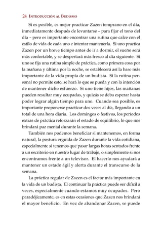24 INTRODUCCIÓN AL BUDISMO

    Si es posible, es mejor practicar Zazen temprano en el día,
inmediatamente después de levantarse – para fijar el tono del
día – pero es importante encontrar una rutina que calce con el
estilo de vida de cada uno e intentar mantenerla. Si uno practica
Zazen por un breve tiempo antes de ir a dormir, el sueño será
más confortable, y se despertará más fresco al día siguiente. Si
uno se fija una rutina simple de práctica, como primera cosa por
la mañana y última por la noche, se establecerá así la base más
importante de la vida propia de un budista. Si la rutina per-
sonal no permite esto, se hará lo que se pueda y con la intención
de mantener dicho esfuerzo. Si uno tiene hijos, las mañanas
pueden resultar muy ocupadas, y quizás se deba esperar hasta
poder lograr algún tiempo para uno. Cuando sea posible, es
importante proponerse practicar dos veces al día, llegando a un
total de una hora diaria. Los domingos o festivos, los períodos
extras de práctica reforzarán el estado de equilibrio, lo que nos
brindará paz mental durante la semana.
    También nos podemos beneficiar si mantenemos, en forma
natural, la postura erguida de Zazen durante la vida cotidiana,
especialmente si tenemos que pasar largas horas sentados frente
a un escritorio en nuestro lugar de trabajo, o simplemente si nos
encontramos frente a un televisor. El hacerlo nos ayudará a
mantener un estado ágil y alerta durante el transcurso de la
semana.
    La práctica regular de Zazen es el factor más importante en
la vida de un budista. El continuar la práctica puede ser difícil a
veces, especialmente cuando estamos muy ocupados. Pero
paradójicamente, es en estas ocasiones que Zazen nos brindará
el mayor beneficio. En vez de abandonar Zazen, se puede
 