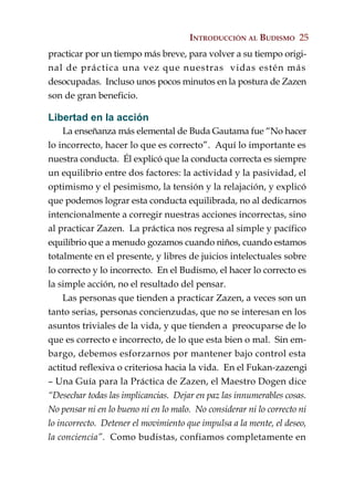 INTRODUCCIÓN AL BUDISMO 25
practicar por un tiempo más breve, para volver a su tiempo origi-
nal de práctica una vez que nuestras vidas estén más
desocupadas. Incluso unos pocos minutos en la postura de Zazen
son de gran beneficio.

Libertad en la acción
     La enseñanza más elemental de Buda Gautama fue “No hacer
lo incorrecto, hacer lo que es correcto”. Aquí lo importante es
nuestra conducta. Él explicó que la conducta correcta es siempre
un equilibrio entre dos factores: la actividad y la pasividad, el
optimismo y el pesimismo, la tensión y la relajación, y explicó
que podemos lograr esta conducta equilibrada, no al dedicarnos
intencionalmente a corregir nuestras acciones incorrectas, sino
al practicar Zazen. La práctica nos regresa al simple y pacífico
equilibrio que a menudo gozamos cuando niños, cuando estamos
totalmente en el presente, y libres de juicios intelectuales sobre
lo correcto y lo incorrecto. En el Budismo, el hacer lo correcto es
la simple acción, no el resultado del pensar.
     Las personas que tienden a practicar Zazen, a veces son un
tanto serias, personas concienzudas, que no se interesan en los
asuntos triviales de la vida, y que tienden a preocuparse de lo
que es correcto e incorrecto, de lo que esta bien o mal. Sin em-
bargo, debemos esforzarnos por mantener bajo control esta
actitud reflexiva o criteriosa hacia la vida. En el Fukan-zazengi
– Una Guía para la Práctica de Zazen, el Maestro Dogen dice
“Desechar todas las implicancias. Dejar en paz las innumerables cosas.
No pensar ni en lo bueno ni en lo malo. No considerar ni lo correcto ni
lo incorrecto. Detener el movimiento que impulsa a la mente, el deseo,
la conciencia”. Como budistas, confiamos completamente en
 
