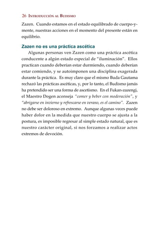 26 INTRODUCCIÓN AL BUDISMO

Zazen. Cuando estamos en el estado equilibrado de cuerpo-y-
mente, nuestras acciones en el momento del presente están en
equilibrio.

Zazen no es una práctica ascética
    Algunas personas ven Zazen como una práctica ascética
conducente a algún estado especial de “iluminación”. Ellos
practican cuando deberían estar durmiendo, cuando deberían
estar comiendo, y se autoimponen una disciplina exagerada
durante la práctica. Es muy claro que el mismo Buda Gautama
rechazó las prácticas ascéticas, y, por lo tanto, el Budismo jamás
ha pretendido ser una forma de ascetismo. En el Fukan-zazengi,
el Maestro Dogen aconseja “comer y beber con moderación”, y
“abrigarse en invierno y refrescarse en verano, es el camino”. Zazen
no debe ser doloroso en extremo. Aunque algunas veces puede
haber dolor en la medida que nuestro cuerpo se ajusta a la
postura, es imposible regresar al simple estado natural, que es
nuestro carácter original, si nos forzamos a realizar actos
extremos de devoción.
 
