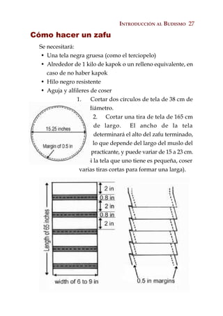 INTRODUCCIÓN AL BUDISMO 27

Cómo hacer un zafu
  Se necesitará:
  • Una tela negra gruesa (como el terciopelo)
  • Alrededor de 1 kilo de kapok o un relleno equivalente, en
     caso de no haber kapok
  • Hilo negro resistente
  • Aguja y alfileres de coser
                 1.    Cortar dos círculos de tela de 38 cm de
                      diámetro.
                        2. Cortar una tira de tela de 165 cm
                        de largo.      El ancho de la tela
                        determinará el alto del zafu terminado,
                        lo que depende del largo del muslo del
                       practicante, y puede variar de 15 a 23 cm.
                    (Si la tela que uno tiene es pequeña, coser
                  varias tiras cortas para formar una larga).
 