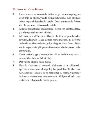 28 INTRODUCCIÓN AL BUDISMO

3.   Juntar ambos extremos de la tira larga haciendo pliegues
     de 30 mm de ancho, y cada 5 cm de distancia. Los pliegues
     deben tapar el derecho de la tela. Dejar un trozo de 7,6 cm
     sin pliegue en el extremo de la tela.
4.   Afirmar con alfileres cada doblez (o cosa con puntada larga
     para luego retirar – un hilván).
5.   Afirmar con alfileres o hilvanar la tira larga a los dos
     círculos, dejando 1,3 cm de tela como margen. El derecho
     de la tela está hacia dentro, y los pliegues hacia fuera. Dejar
     suelta la parte sin pliegues – forma una abertura en el zafu
     terminado.
6.   Coser la tira larga y los círculos. (Si se los hilvanó, retirar
     después las hebras del hilván).
7.   Dar vuelta el zafu hacia fuera.
8.   Usar la abertura al costado del zafu para rellenarlo
     apretadamente con el kapok y luego doblar la abertura
     hacia dentro. El zafu debe mantener su forma y espesor
     incluso cuando uno se siente sobre él. Golpear el zafu para
     distribuir el kapok de forma pareja.
 