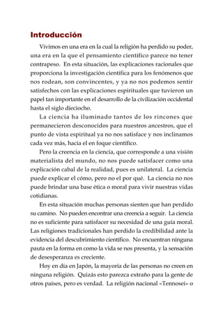 Introducción
    Vivimos en una era en la cual la religión ha perdido su poder,
una era en la que el pensamiento científico parece no tener
contrapeso. En esta situación, las explicaciones racionales que
proporciona la investigación científica para los fenómenos que
nos rodean, son convincentes, y ya no nos podemos sentir
satisfechos con las explicaciones espirituales que tuvieron un
papel tan importante en el desarrollo de la civilización occidental
hasta el siglo dieciocho.
    La ciencia ha iluminado tantos de los rincones que
permanecieron desconocidos para nuestros ancestros, que el
punto de vista espiritual ya no nos satisface y nos inclinamos
cada vez más, hacia el en foque científico.
    Pero la creencia en la ciencia, que corresponde a una visión
materialista del mundo, no nos puede satisfacer como una
explicación cabal de la realidad, pues es unilateral. La ciencia
puede explicar el cómo, pero no el por qué. La ciencia no nos
puede brindar una base ética o moral para vivir nuestras vidas
cotidianas.
    En esta situación muchas personas sienten que han perdido
su camino. No pueden encontrar una creencia a seguir. La ciencia
no es suficiente para satisfacer su necesidad de una guía moral.
Las religiones tradicionales han perdido la credibilidad ante la
evidencia del descubrimiento científico. No encuentran ninguna
pauta en la forma en como la vida se nos presenta, y la sensación
de desesperanza es creciente.
    Hoy en día en Japón, la mayoría de las personas no creen en
ninguna religión. Quizás esto parezca extraño para la gente de
otros países, pero es verdad. La religión nacional «Tennosei» o
 
