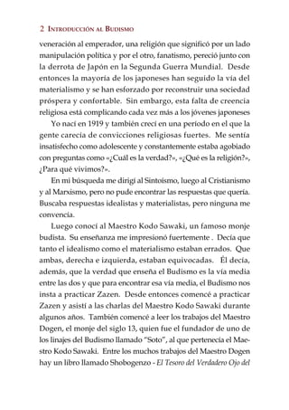 2 INTRODUCCIÓN AL BUDISMO

veneración al emperador, una religión que significó por un lado
manipulación política y por el otro, fanatismo, pereció junto con
la derrota de Japón en la Segunda Guerra Mundial. Desde
entonces la mayoría de los japoneses han seguido la vía del
materialismo y se han esforzado por reconstruir una sociedad
próspera y confortable. Sin embargo, esta falta de creencia
religiosa está complicando cada vez más a los jóvenes japoneses
    Yo nací en 1919 y también crecí en una período en el que la
gente carecía de convicciones religiosas fuertes. Me sentía
insatisfecho como adolescente y constantemente estaba agobiado
con preguntas como «¿Cuál es la verdad?», «¿Qué es la religión?»,
¿Para qué vivimos?».
    En mi búsqueda me dirigí al Sintoísmo, luego al Cristianismo
y al Marxismo, pero no pude encontrar las respuestas que quería.
Buscaba respuestas idealistas y materialistas, pero ninguna me
convencía.
    Luego conocí al Maestro Kodo Sawaki, un famoso monje
budista. Su enseñanza me impresionó fuertemente . Decía que
tanto el idealismo como el materialismo estaban errados. Que
ambas, derecha e izquierda, estaban equivocadas. Él decía,
además, que la verdad que enseña el Budismo es la vía media
entre las dos y que para encontrar esa vía media, el Budismo nos
insta a practicar Zazen. Desde entonces comencé a practicar
Zazen y asistí a las charlas del Maestro Kodo Sawaki durante
algunos años. También comencé a leer los trabajos del Maestro
Dogen, el monje del siglo 13, quien fue el fundador de uno de
los linajes del Budismo llamado “Soto”, al que pertenecía el Mae-
stro Kodo Sawaki. Entre los muchos trabajos del Maestro Dogen
hay un libro llamado Shobogenzo - El Tesoro del Verdadero Ojo del
 