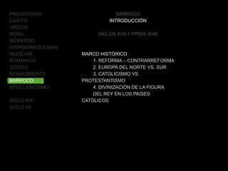PREHISTORIA
EGIPTO
GRECIA
ROMA
BIZANTINO
HISPANOMUSULMÁN
MUDÉJAR
ROMÁNICO
GÓTICO
RENACIMIENTO
BARROCO
NEOCLASICISMO
SIGLO XIX
SIGLO XX
BARROCO
INTRODUCCIÓN
SIGLOS XVII Y PPIOS XVIII
MARCO HISTÓRICO
1. REFORMA – CONTRARREFORMA
2. EUROPA DEL NORTE VS. SUR
3. CATOLICISMO VS.
PROTESTANTISMO
4. DIVINIZACIÓN DE LA FIGURA
DEL REY EN LOS PAÍSES
CATÓLICOS
 