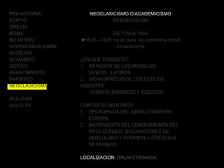 PREHISTORIA
EGIPTO
GRECIA
ROMA
BIZANTINO
HISPANOMUSULMÁN
MUDÉJAR
ROMÁNICO
GÓTICO
RENACIMIENTO
BARROCO
NEOCLASICISMO
SIGLO XIX
SIGLO XX
NEOCLASICISMO O ACADEMICISMO
INTRODUCCIÓN
DE 1750 A 1850
1820 – 1825: no es puro, se contamina con el
romanticismo
¿EN QUÉ CONSISTE?
1. IMITACIÓN DE LOS MODELOS
GRECO – LATINOS
2. MENOSPRECIO DE LOS ESTILOS
VIGENTES
TODAVÍA (BARROCO Y ROCOCÓ)
CONTEXTO HISTÓRICO
1. DECADENCIA DEL ABSOLUTISMO EN
EUROPA
2. INCREMENTO DEL CONOCIMIENTO DEL
ARTE CLÁSICO. EXCAVACIONES DE
HERCULANO Y POMPEYA + CREACIÓN
DE MUSEOS
LOCALIZACION: ITALIA Y FRANCIA
 