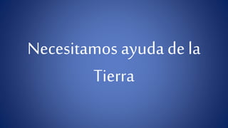 Necesitamos ayuda de la 
Tierra 
 