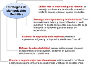 Estrategias de
Manipulación
Mediática
Utilizar más lo emocional que lo racional: El
mensaje emotivo característico de los medios
implanta deseos, miedos y genera conductas.
Estrategia de la ignorancia y la mediocridad: Tratar
temas de forma liviana y esquemática hace que la
audiencia no pueda comprender la complejidad de la
realidad y la VERDAD queda en manos de
especialistas.
Estimular la aceptación de lo mediocre: transmitir
expresiones vulgares y de bajo valor, volviéndolo “normal”.
Reforzar la autoculpabilidad: instalar la idea de que cada uno
es responsable de su situación, sin tomar en cuenta su
condición social o económica.
Conocer a la gente mejor que ellos mismos: utilizar métodos científicos
o tecnológicos para conocer a sus audiencias y trabajar en consecuencia.
 