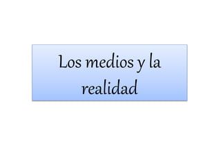 Los medios y la
realidad
 