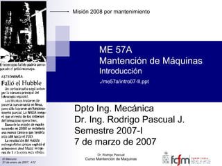 ME 57A Mantención de Máquinas Introducción . /me57a/intro07-II.ppt Dpto Ing. Mecánica Dr. Ing. Rodrigo Pascual J. Semestre 2007-I 7 de marzo de 2007 El Mercurio 31 de enero de 2007,  A12 Misión 2008 por mantenimiento 