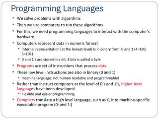Programming Languages We solve problems with algorithms Then we use computers to run these algorithms For this, we need programming languages to interact with the computer’s hardware Computers represent data in numeric format Internal representation (at the lowest level) is in  binary  form: 0 and 1 (4=100, 5=101) 0 and 1’s are stored in a  bit,  8 bits is called a  byte Programs  are set of instructions that process  data These low level instructions are also in binary (0 and 1) machine language: not human readable and programmable! Rather than instruct computers at the level of 0’s and 1’s,  higher level languages  have been developed. Flexible and easier programming Compilers  translate a high level language, such as  C , into machine-specific executable program (0 s  and 1 s ) 