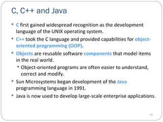 C, C++ and Java  C  first gained widespread recognition as the development language of the UNIX operating system. C++  took the C language and provided capabilities for  object-oriented programming (OOP) .  Objects  are reusable software  components  that model items in the real world. Object-oriented programs are often easier to understand, correct and modify.   Sun Microsystems began development of the  Java  programming language in 1991. Java is now used to develop large-scale enterprise applications. 