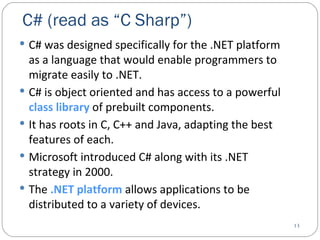 C# (read as “C Sharp”)  C# was designed specifically for the .NET platform as a language that would enable programmers to migrate easily to .NET. C# is object oriented and has access to a powerful  class library  of prebuilt components. It has roots in C, C++ and Java, adapting the best features of each.  Microsoft introduced C# along with its .NET strategy in 2000. The  .NET   platform  allows applications to be distributed to a variety of devices. 