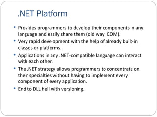 .NET Platform Provides programmers to develop their components in any language and easily share them (old way: COM). Very rapid development with the help of already built-in classes or platforms. Applications in any .NET-compatible language can interact with each other. The .NET strategy allows programmers to concentrate on their specialties without having to implement every component of every application.  End to DLL hell with versioning. 
