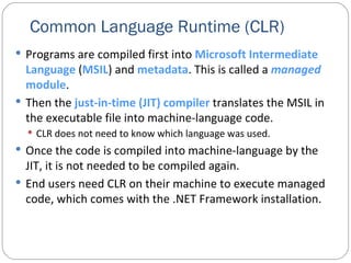 Common Language Runtime (CLR) Programs are compiled first into  Microsoft Intermediate Language  ( MSIL ) and  metadata . This is called a  managed  module . Then the  just-in-time (JIT) compiler  translates the MSIL in the executable file into machine-language code.   CLR does not need to know which language was used. Once the code is compiled into machine-language by the JIT, it is not needed to be compiled again. End users need CLR on their machine to execute managed code, which comes with the .NET Framework installation. 