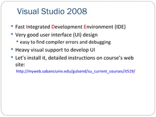 Visual Studio 2008 Fast  I ntegrated  D evelopment  E nvironment (IDE) Very good user interface (UI) design easy to find compiler errors and debugging Heavy visual support to develop UI Let’s install it, detailed instructions on course’s web site: http://myweb.sabanciuniv.edu/gulsend/su_current_courses/it519/ 