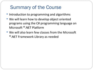 Summary of the Course Introduction to programming and algorithms We will learn how to develop object oriented programs using the C# programming language on Microsoft  ® .NET Platform We will also learn few classes from the Microsoft  ® .NET Framework Library as needed 