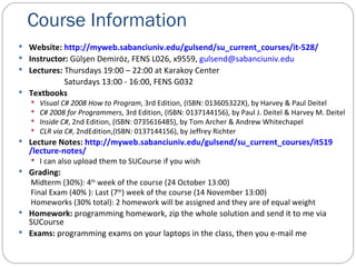 Course Information Website:  http://myweb.sabanciuniv.edu/gulsend/su_current_courses/it-528/ Instructor :  Gülşen Demiröz, FENS L026, x9559,  [email_address]                      Lectures:  Thursdays 19:00 – 22:00 at Karakoy Center  Saturdays  13 :00 - 16:00, FENS G032 Textbooks Visual C# 2008 How to Program , 3rd Edition, (ISBN: 013605322X), by Harvey & Paul Deitel  C# 2008 for Programmers , 3rd Edition, (ISBN: 0137144156), by Paul J. Deitel & Harvey M. Deitel Inside C# , 2nd Edition, (ISBN: 0735616485), by Tom Archer & Andrew Whitechapel CLR via C# , 2ndEdition,(ISBN: 0137144156), by Jeffrey Richter Lecture Notes:  http://myweb.sabanciuniv.edu/gulsend/su_current_courses/it5 19 /lecture-notes/ I can also upload them to SUCourse if you wish Grading: Midterm (30%): 4 th  week of the course (24 October 13:00) Final Exam (40% ): Last (7 th ) week of the course (14 November 13:00) Homeworks (30% total): 2 homework will be assigned and they are of equal weight Homework:  programming homework, zip the whole solution and send it to me via SUCourse Exams:  programming exams on your laptops in the class, then you e-mail me 