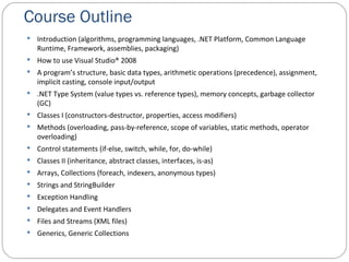 Course Outline Introduction (algorithms, programming languages, .NET Platform, Common Language Runtime, Framework, assemblies, packaging) How to use Visual Studio® 2008 A program’s structure, basic data types, arithmetic operations (precedence), assignment, implicit casting, console input/output .NET Type System (value types vs. reference types), memory concepts, garbage collector (GC) Classes I (constructors-destructor, properties, access modifiers) Methods (overloading, pass-by-reference, scope of variables, static methods, operator overloading) Control statements (if-else, switch, while, for, do-while) Classes II (inheritance, abstract classes, interfaces, is-as) Arrays, Collections (foreach, indexers, anonymous types) Strings and StringBuilder Exception Handling Delegates and Event Handlers Files and Streams (XML files) Generics, Generic Collections 