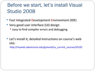Before we start, let’s install Visual Studio 2008 Fast  I ntegrated  D evelopment  E nvironment (IDE) Very good user interface (UI) design easy to find compiler errors and debugging Let’s install it, detailed instructions on course’s web site: http://myweb.sabanciuniv.edu/gulsend/su_current_courses/it519/ 