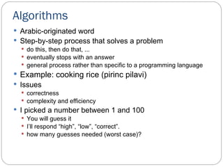 Algorithms Arabic-originated word Step-by-step process that solves a problem do this, then do that, ... eventually stops with an answer general process rather than specific to a programming language Example: cooking rice (pirinc pilavi) Issues correctness  complexity and efficiency I picked  a number between 1 and 100 You will guess it I’ll  respond  “ high ” ,  “ low ” ,  “ correct ” . how many guesses needed  (worst case) ? 