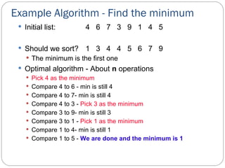 Example Algorithm - Find the minimum Initial list: 4  6  7  3  9  1  4  5 Should we sort?  1  3  4  4  5  6  7  9 The minimum is the first one Optimal algorithm - About  n  operations Pick 4 as the minimum Compare 4 to 6 - min is still 4 Compare 4 to 7- min is still 4 Compare 4 to 3 -  Pick 3 as the minimum Compare 3 to 9- min is still 3 Compare 3 to 1 -  Pick 1 as the minimum Compare 1 to 4- min is still 1 Compare 1 to 5 -  We are done and the minimum is 1 