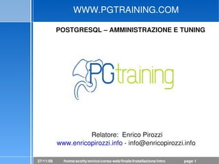 WWW.PGTRAINING.COM

           POSTGRESQL – AMMINISTRAZIONE E TUNING




                                                



                     Relatore:  Enrico Pirozzi
           www.enricopirozzi.info ­ info@enricopirozzi.info 

27/11/08     /home/scotty/enrico/corso­web/finale/Installazione/intro.odp   page 1
 