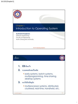 16-210 (Chapter1)




                       Chapter 1
                       Introduction to Operating System
                        Aj.Amphol Kongkeaw
                        Software Engineering
                        Faculty of Engineering
                        North-Chiang Mai University




                                               Copyright © 2006, Zend Technologies Inc.
                                                     16-210 Operating Systems




                    เนื้อหา


                             1. OS คืออะไร
                             2. ระบบคอมพิวเตอร์ในอดีต
                                         early systems, batch systems,
                                         multiprogramming, time-sharing,
                                         desktop systems
                             3. แนวโน้มในปัจจุบัน
                                         multiprocessor systems, distributed,
                                         clustered, real-time, handheld, etc.

                    16-210 (Chapter1)                                                     #2




                                                                                               1
 