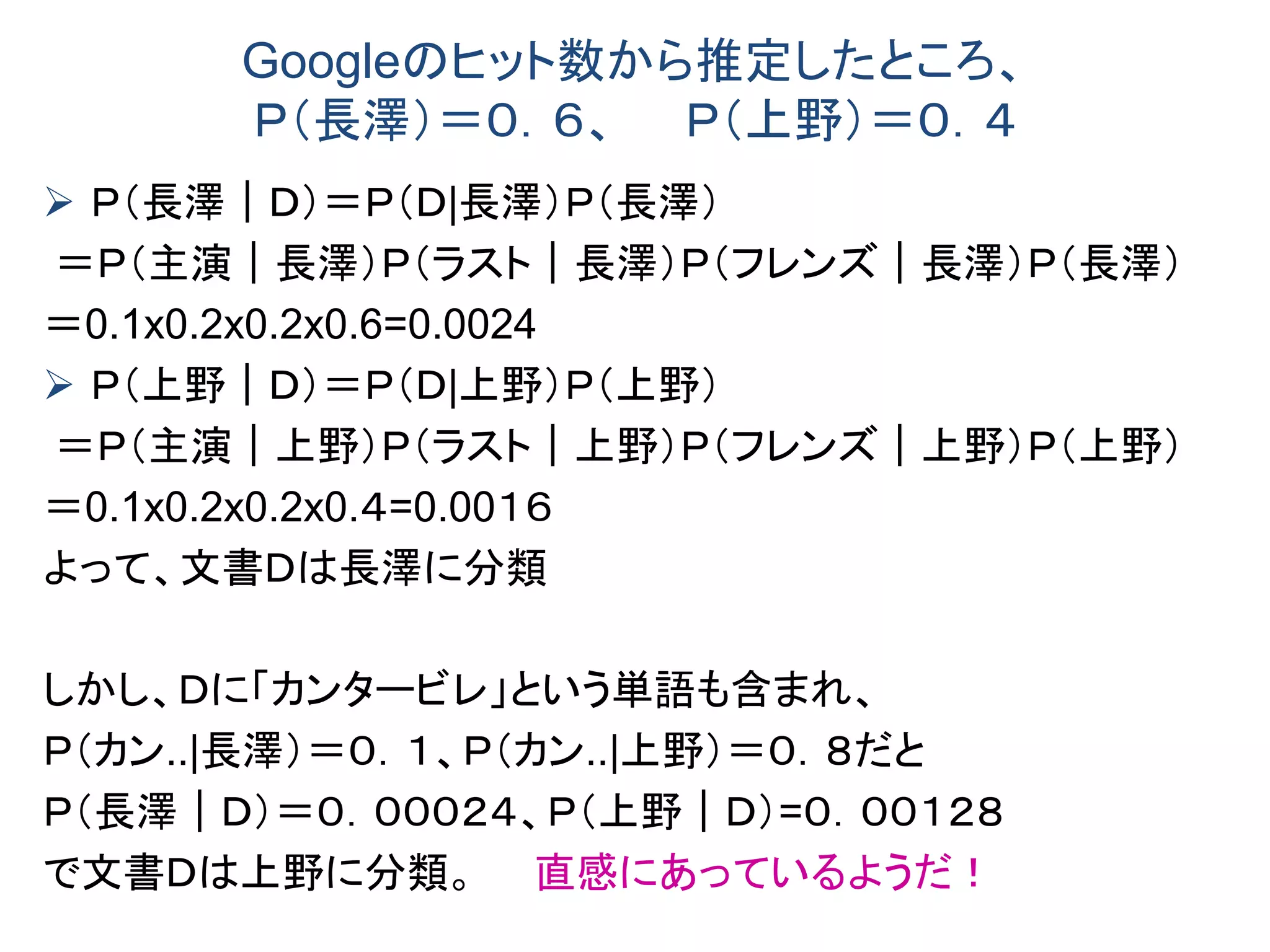 Googleのヒット数から推定したところ、
Ｐ（長澤）＝０．６、 Ｐ（上野）＝０．４
 Ｐ（長澤｜Ｄ）＝Ｐ（Ｄ|長澤）Ｐ（長澤）
＝Ｐ（主演｜長澤）Ｐ（ラスト｜長澤）Ｐ（フレンズ｜長澤）Ｐ（長澤）
＝0.1x0.2x0.2x0.6=0.0024
 Ｐ（上野｜Ｄ）＝Ｐ（Ｄ|上野）Ｐ（上野）
＝Ｐ（主演｜上野）Ｐ（ラスト｜上野）Ｐ（フレンズ｜上野）Ｐ（上野）
＝0.1x0.2x0.2x0.４=0.00１６
よって、文書Ｄは長澤に分類
しかし、Ｄに「カンタービレ」という単語も含まれ、
Ｐ（カン..|長澤）＝０．１、Ｐ（カン..|上野）＝０．８だと
Ｐ（長澤｜Ｄ）＝０．０００２４、Ｐ（上野｜Ｄ）=０．００１２８
で文書Ｄは上野に分類。 直感にあっているようだ！
 