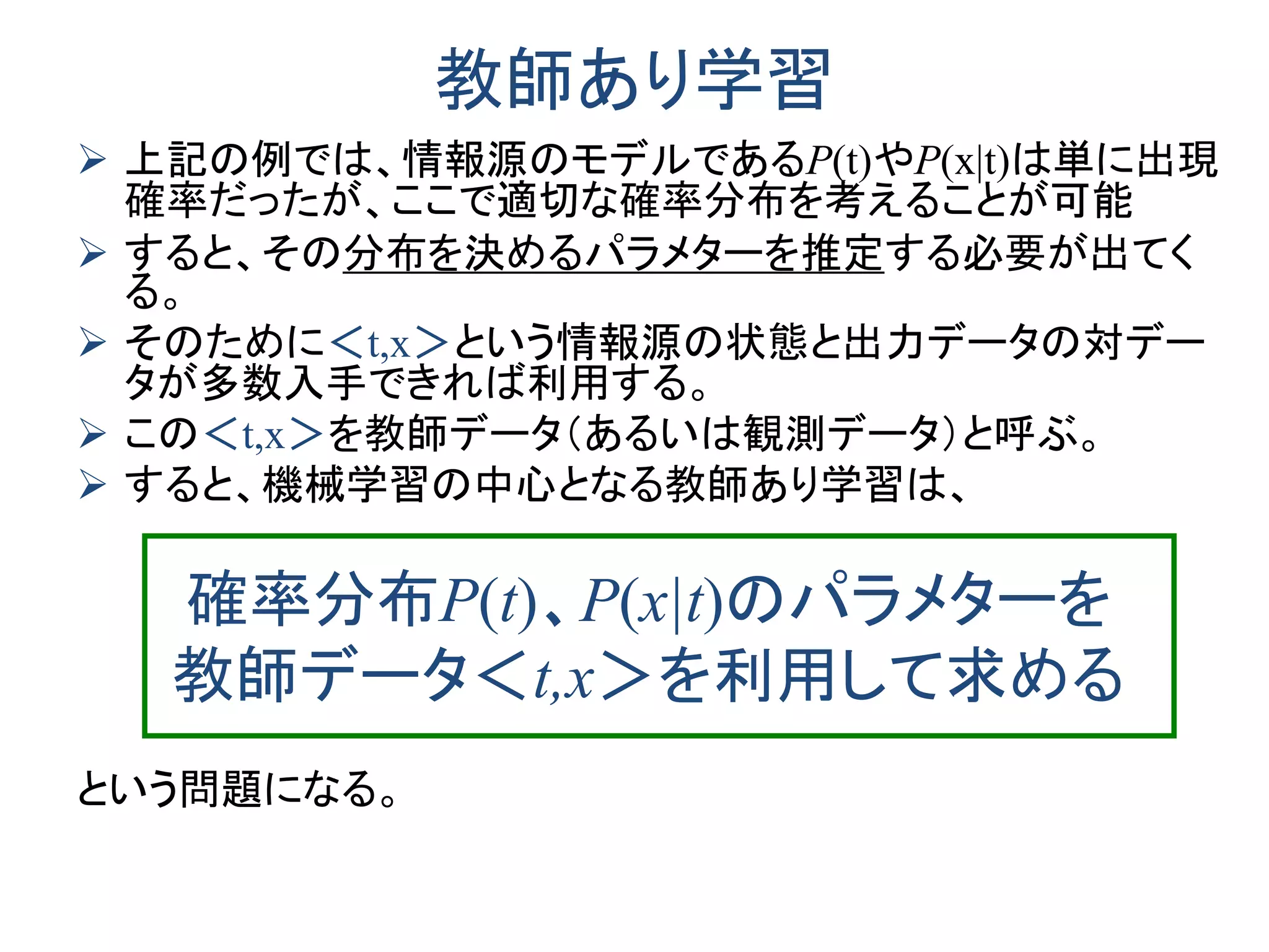 教師あり学習
 上記の例では、情報源のモデルであるP(t)やP(x|t)は単に出現
確率だったが、ここで適切な確率分布を考えることが可能
 すると、その分布を決めるパラメターを推定する必要が出てく
る。
 そのために＜t,x＞という情報源の状態と出力データの対デー
タが多数入手できれば利用する。
 この＜t,x＞を教師データ（あるいは観測データ）と呼ぶ。
 すると、機械学習の中心となる教師あり学習は、
確率分布P(t)、P(x|t)のパラメターを
教師データ＜t,x＞を利用して求める
という問題になる。
 