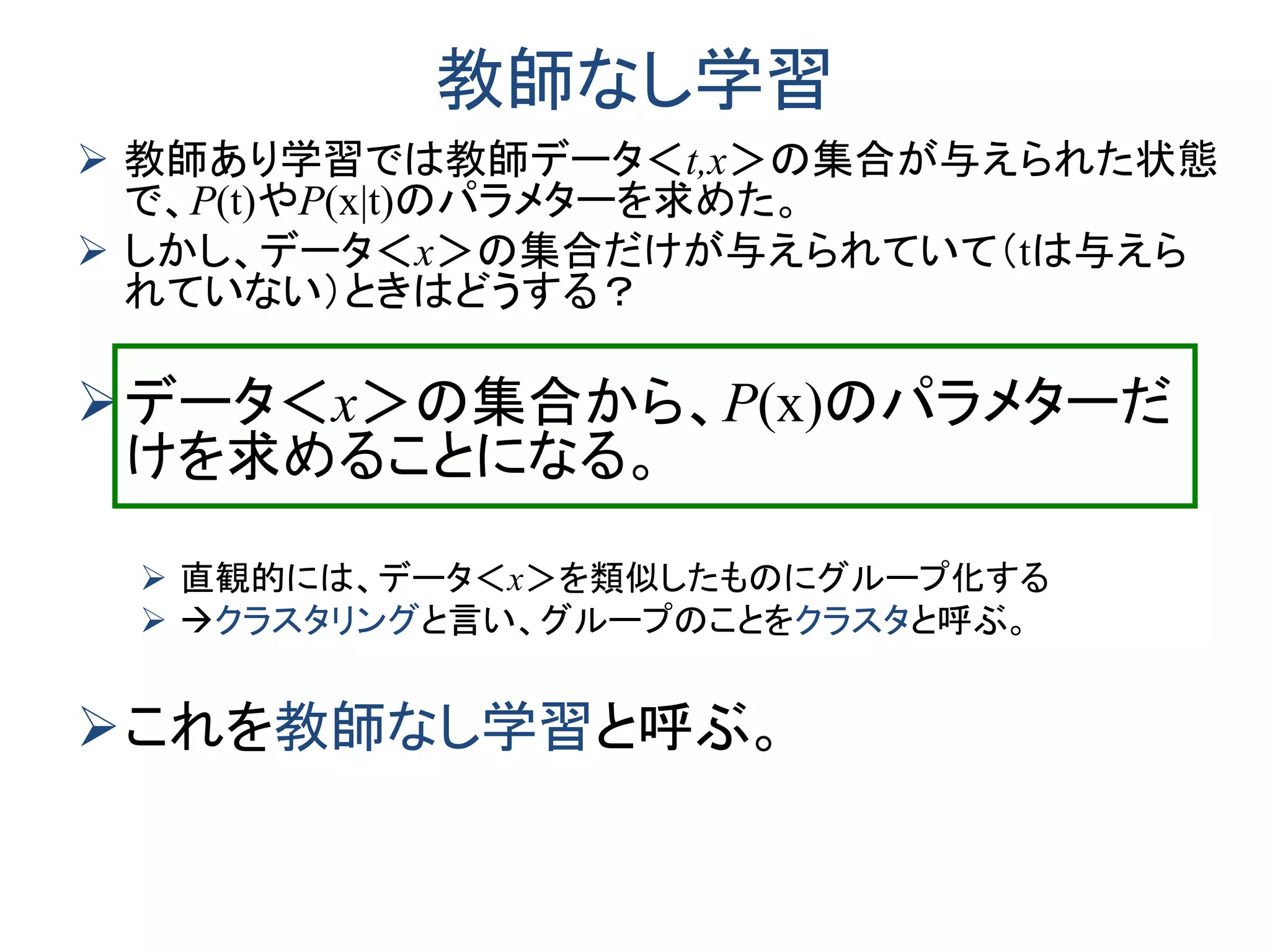 教師なし学習
 教師あり学習では教師データ＜t,x＞の集合が与えられた状態
で、P(t)やP(x|t)のパラメターを求めた。
 しかし、データ＜x＞の集合だけが与えられていて（tは与えら
れていない）ときはどうする？
データ＜x＞の集合から、P(x)のパラメターだ
けを求めることになる。
 直観的には、データ＜x＞を類似したものにグループ化する
 クラスタリングと言い、グループのことをクラスタと呼ぶ。
これを教師なし学習と呼ぶ。
 