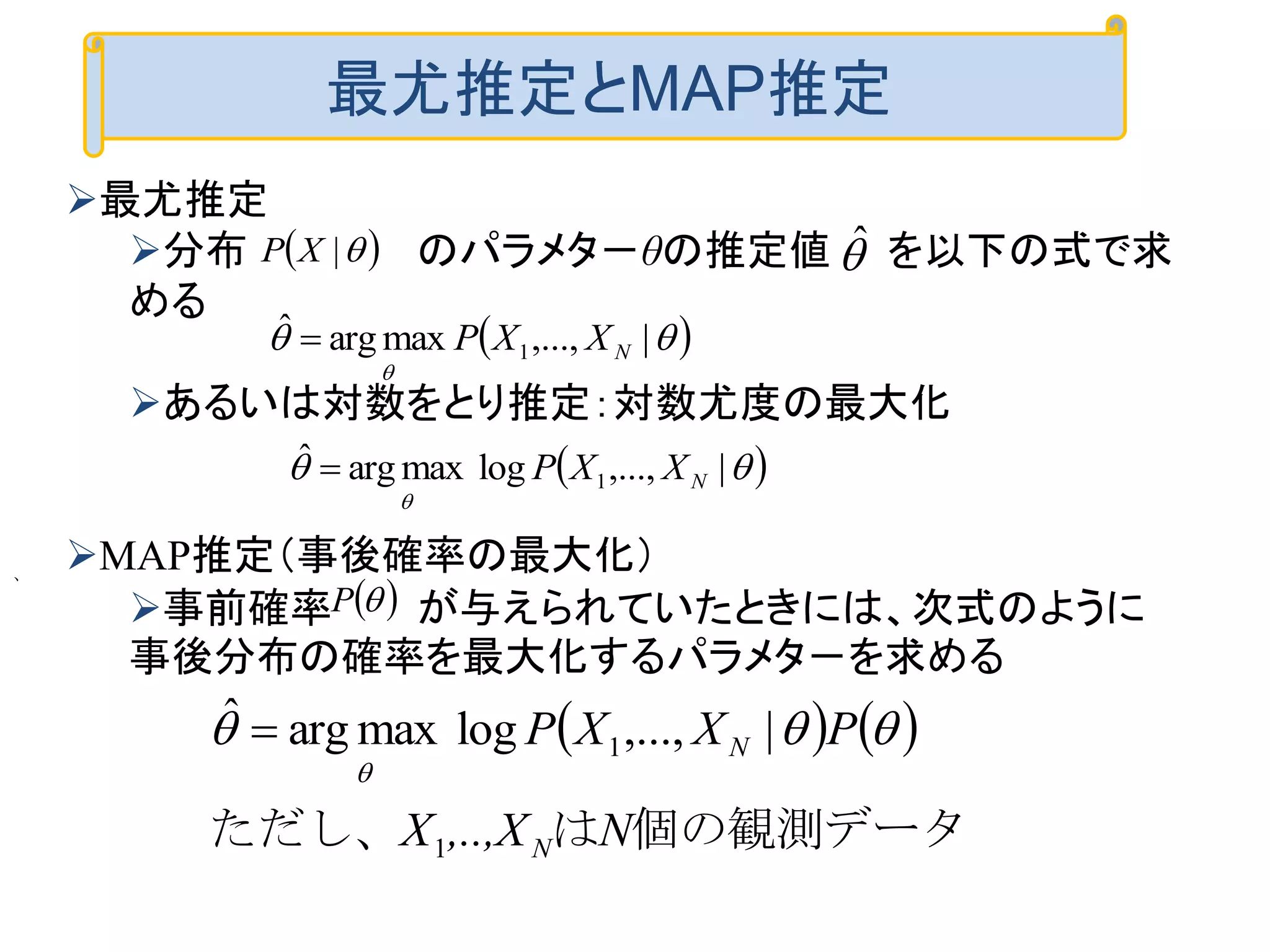  |XP ˆ
 

|,...,maxargˆ
1 NXXP
 

|,...,logmaxargˆ
1 NXXP　
 P
   
個の観測データはただし、
　
N,..,XX
PXXP
N
N
1
1 |,...,logmaxargˆ 


、
最尤推定とMAP推定
最尤推定
分布 のパラメタ－θの推定値 を以下の式で求
める
あるいは対数をとり推定：対数尤度の最大化
MAP推定（事後確率の最大化）
事前確率 が与えられていたときには、次式のように
事後分布の確率を最大化するパラメタ－を求める
 