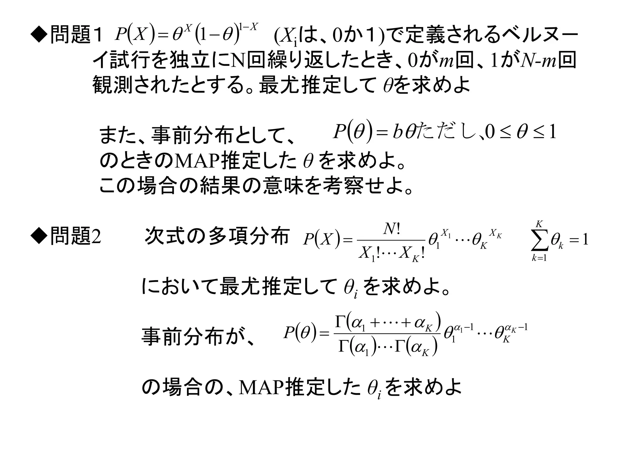     XX
XP


1
1 問題１ (Xiは、0か１)で定義されるベルヌ－
イ試行を独立にN回繰り返したとき、0がm回、1がN-m回
観測されたとする。最尤推定して θを求めよ
また、事前分布として、
のときのMAP推定した θ を求めよ。
この場合の結果の意味を考察せよ。
問題2 次式の多項分布
において最尤推定して θi を求めよ。
事前分布が、
の場合の、MAP推定した θi を求めよ
  10   ただし、bP
  1
!!
!
1
1
1
1
 
K
k
k
X
K
X
K
K
XX
N
XP  

   
   
11
1
1
1 1 


 K
K
K
K
P 



 


 