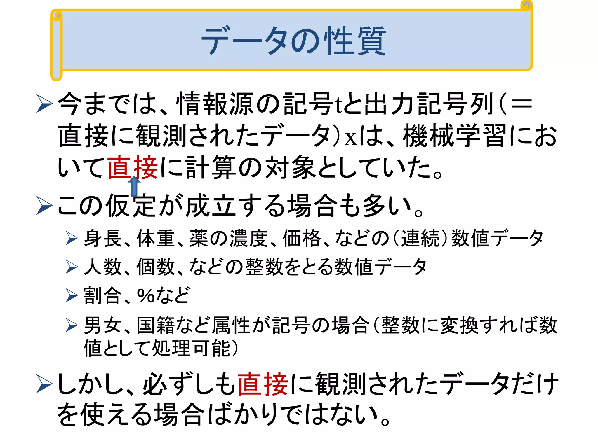 今までは、情報源の記号tと出力記号列（＝
直接に観測されたデータ）xは、機械学習にお
いて直接に計算の対象としていた。
この仮定が成立する場合も多い。
身長、体重、薬の濃度、価格、などの（連続）数値データ
人数、個数、などの整数をとる数値データ
割合、％など
男女、国籍など属性が記号の場合（整数に変換すれば数
値として処理可能）
しかし、必ずしも直接に観測されたデータだけ
を使える場合ばかりではない。
データの性質
 