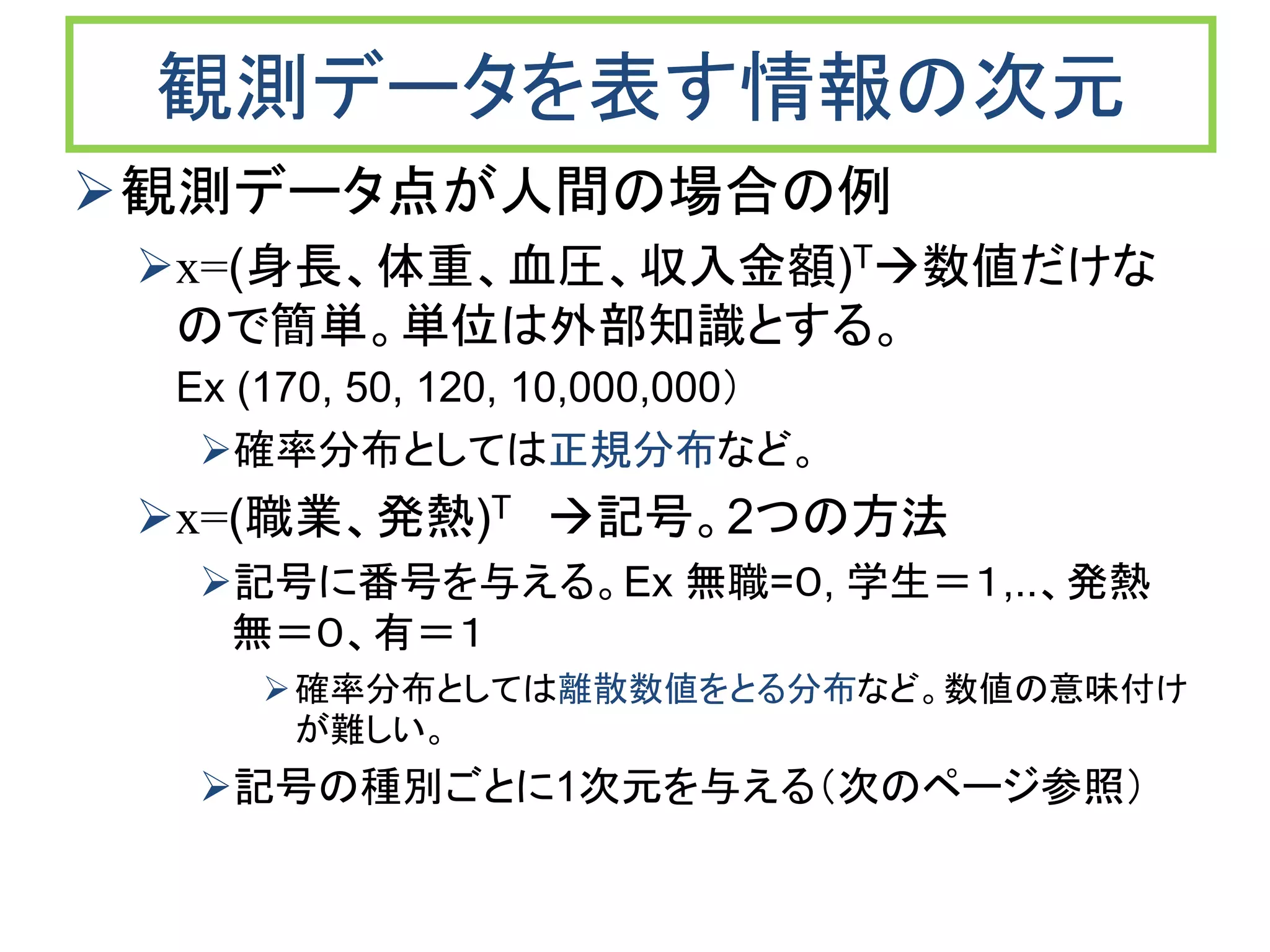 観測データを表す情報の次元
観測データ点が人間の場合の例
x=(身長、体重、血圧、収入金額)T数値だけな
ので簡単。単位は外部知識とする。
Ex (170, 50, 120, 10,000,000）
確率分布としては正規分布など。
x=(職業、発熱)T 記号。2つの方法
記号に番号を与える。Ex 無職=０, 学生＝１,..、発熱
無＝０、有＝１
確率分布としては離散数値をとる分布など。数値の意味付け
が難しい。
記号の種別ごとに1次元を与える（次のページ参照）
 