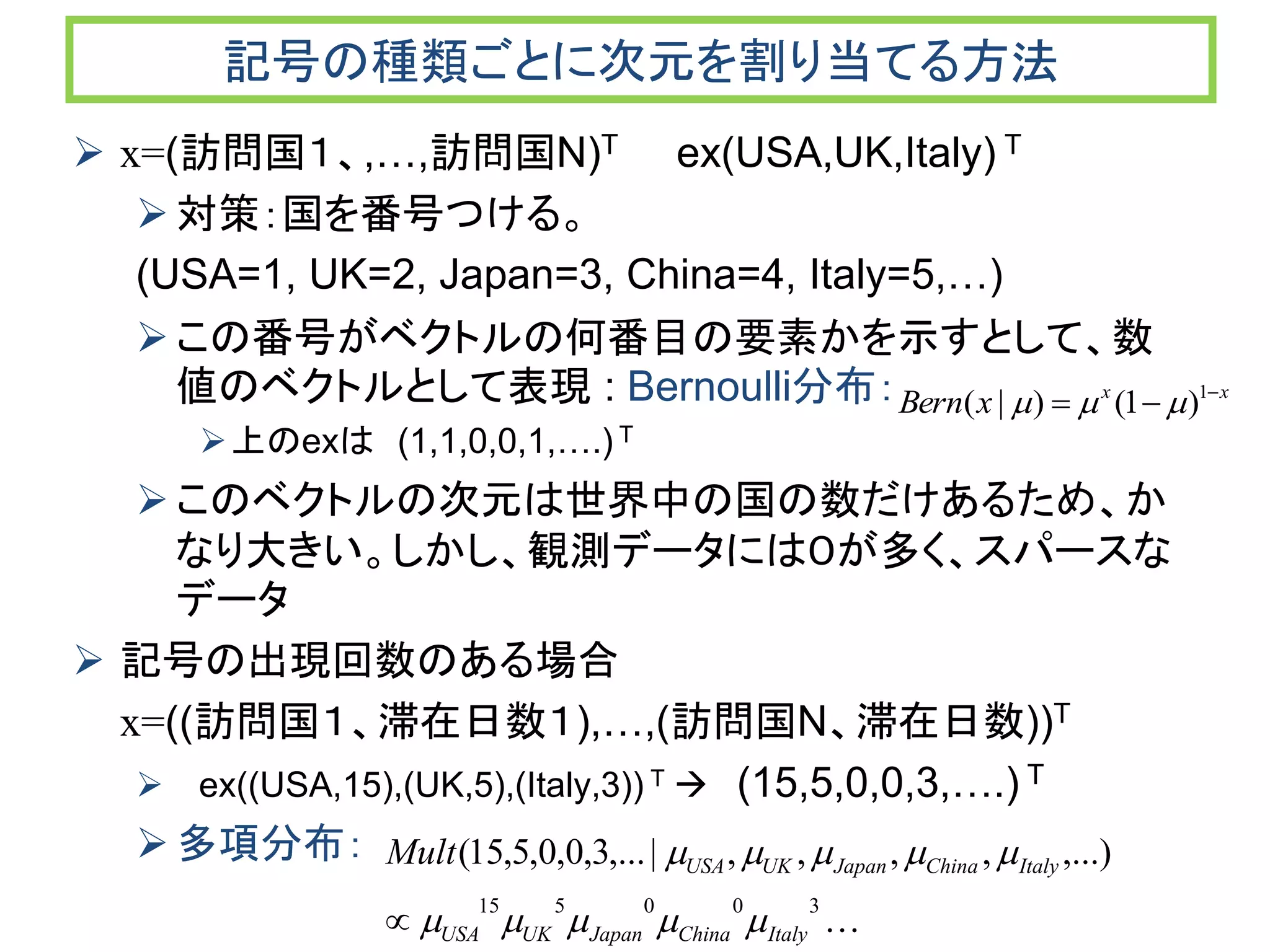 記号の種類ごとに次元を割り当てる方法
 x=(訪問国１、,…,訪問国N)T ex(USA,UK,Italy) T
対策：国を番号つける。
(USA=1, UK=2, Japan=3, China=4, Italy=5,…)
この番号がベクトルの何番目の要素かを示すとして、数
値のベクトルとして表現 : Bernoulli分布：
上のexは (1,1,0,0,1,….) T
このベクトルの次元は世界中の国の数だけあるため、か
なり大きい。しかし、観測データには０が多く、スパースな
データ
 記号の出現回数のある場合
x=((訪問国１、滞在日数１),…,(訪問国N、滞在日数))T
 ex((USA,15),(UK,5),(Italy,3)) T  (15,5,0,0,3,….) T
多項分布：
xx
xBern 
 1
)1()|( 

300515
,...),,,,|,...3,0,0,5,15(
ItalyChinaJapanUKUSA
ItalyChinaJapanUKUSAMult



 