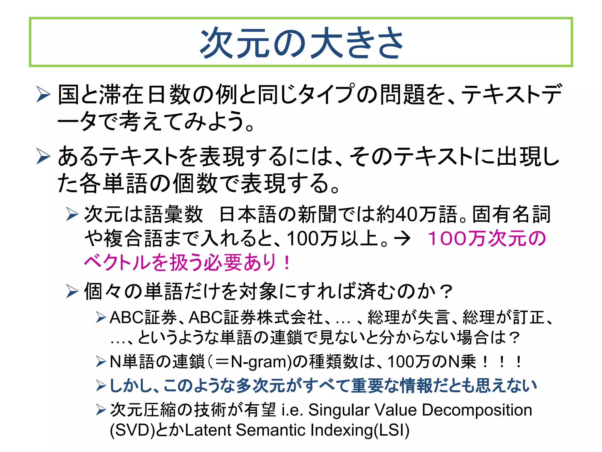 次元の大きさ
 国と滞在日数の例と同じタイプの問題を、テキストデ
ータで考えてみよう。
 あるテキストを表現するには、そのテキストに出現し
た各単語の個数で表現する。
次元は語彙数 日本語の新聞では約40万語。固有名詞
や複合語まで入れると、100万以上。 １００万次元の
ベクトルを扱う必要あり！
個々の単語だけを対象にすれば済むのか？
ABC証券、ABC証券株式会社、… 、総理が失言、総理が訂正、
…、というような単語の連鎖で見ないと分からない場合は？
N単語の連鎖（＝N-gram)の種類数は、100万のN乗！！！
しかし、このような多次元がすべて重要な情報だとも思えない
次元圧縮の技術が有望 i.e. Singular Value Decomposition
(SVD)とかLatent Semantic Indexing(LSI)
 