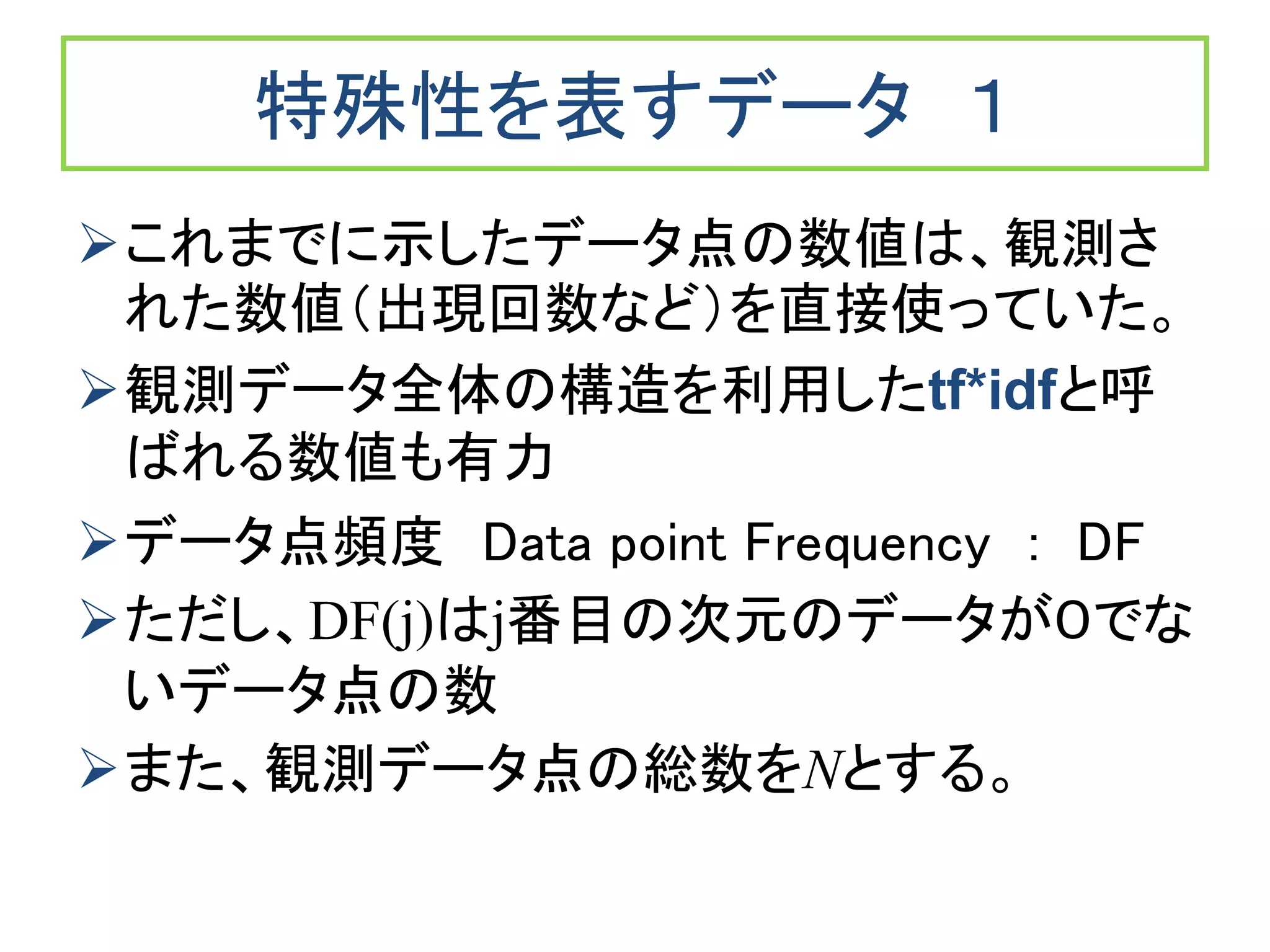 特殊性を表すデータ １
これまでに示したデータ点の数値は、観測さ
れた数値（出現回数など）を直接使っていた。
観測データ全体の構造を利用したtf*idfと呼
ばれる数値も有力
データ点頻度 Data point Frequency : DF
ただし、DF(j)はj番目の次元のデータが０でな
いデータ点の数
また、観測データ点の総数をNとする。
 