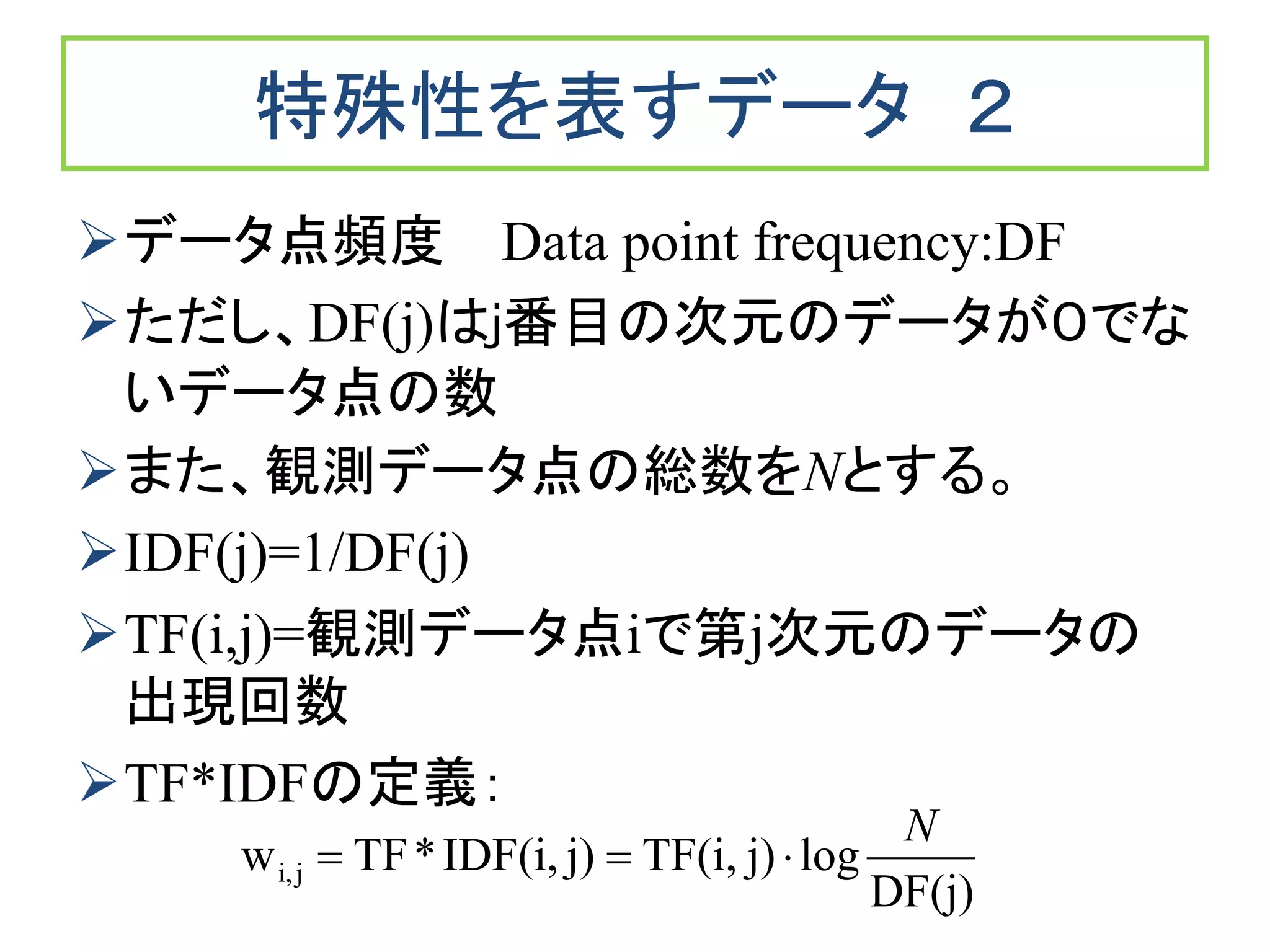 特殊性を表すデータ ２
データ点頻度 Data point frequency:DF
ただし、DF(j)はj番目の次元のデータが０でな
いデータ点の数
また、観測データ点の総数をNとする。
IDF(j)=1/DF(j)
TF(i,j)=観測データ点iで第j次元のデータの
出現回数
TF*IDFの定義：
DF(j)
logj)TF(i,j)IDF(i,*TFw ji,
N

 