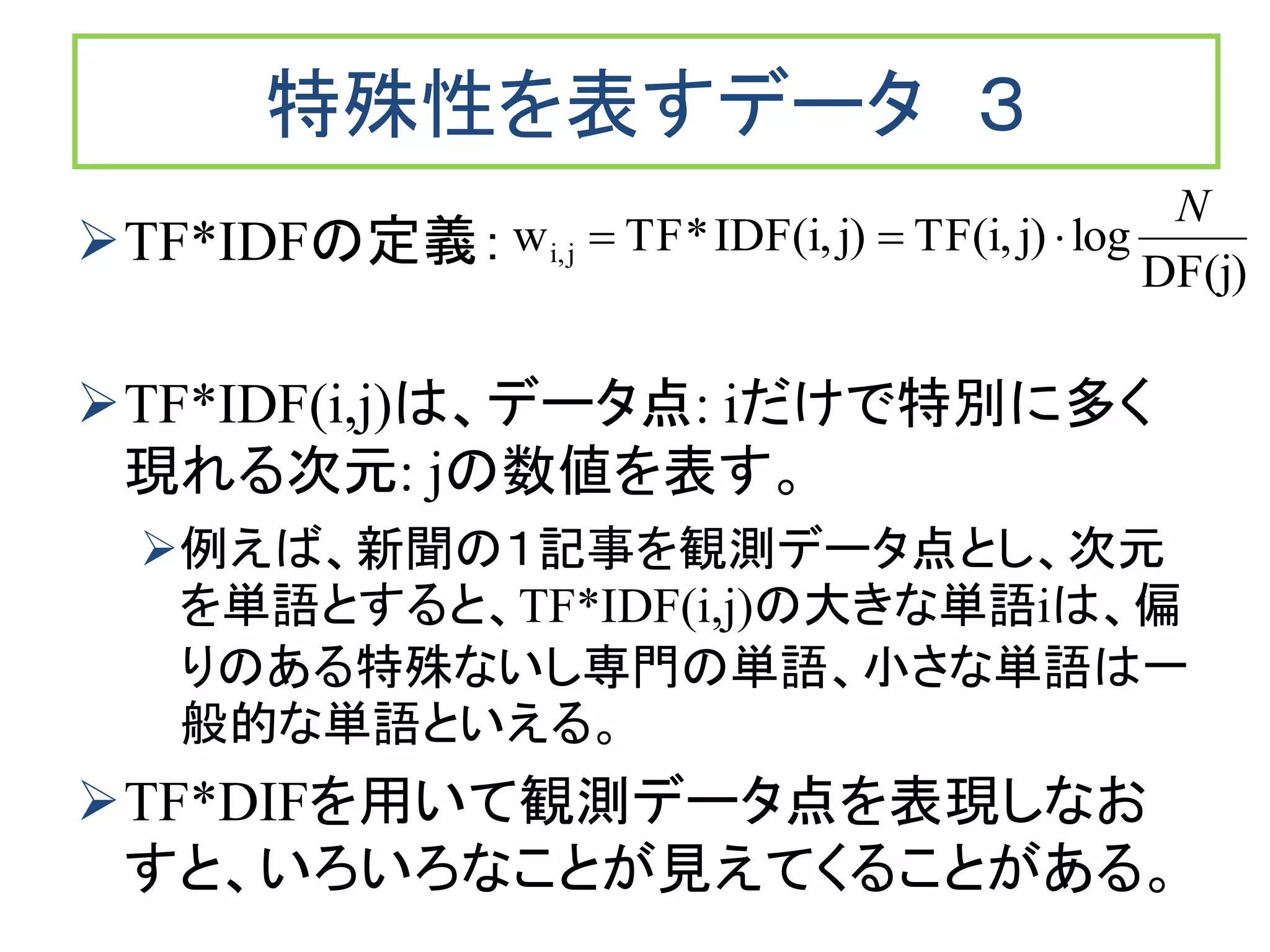 特殊性を表すデータ ３
TF*IDFの定義：
TF*IDF(i,j)は、データ点: iだけで特別に多く
現れる次元: jの数値を表す。
例えば、新聞の１記事を観測データ点とし、次元
を単語とすると、TF*IDF(i,j)の大きな単語iは、偏
りのある特殊ないし専門の単語、小さな単語は一
般的な単語といえる。
TF*DIFを用いて観測データ点を表現しなお
すと、いろいろなことが見えてくることがある。
DF(j)
logj)TF(i,j)IDF(i,*TFw ji,
N

 
