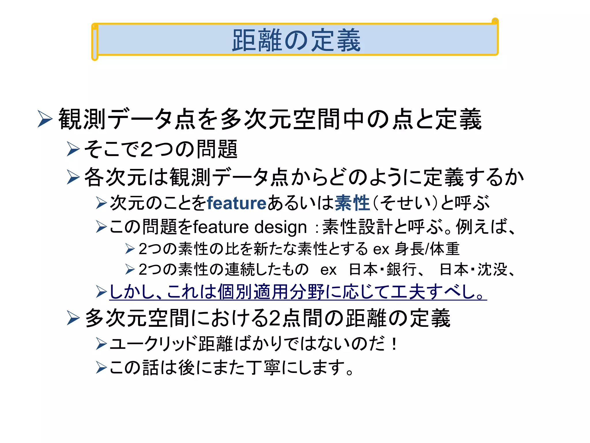 観測データ点を多次元空間中の点と定義
そこで２つの問題
各次元は観測データ点からどのように定義するか
次元のことをfeatureあるいは素性（そせい）と呼ぶ
この問題をfeature design ：素性設計と呼ぶ。例えば、
 2つの素性の比を新たな素性とする ex 身長/体重
 2つの素性の連続したもの ex 日本・銀行、 日本・沈没、
しかし、これは個別適用分野に応じて工夫すべし。
多次元空間における2点間の距離の定義
ユークリッド距離ばかりではないのだ！
この話は後にまた丁寧にします。
距離の定義
 