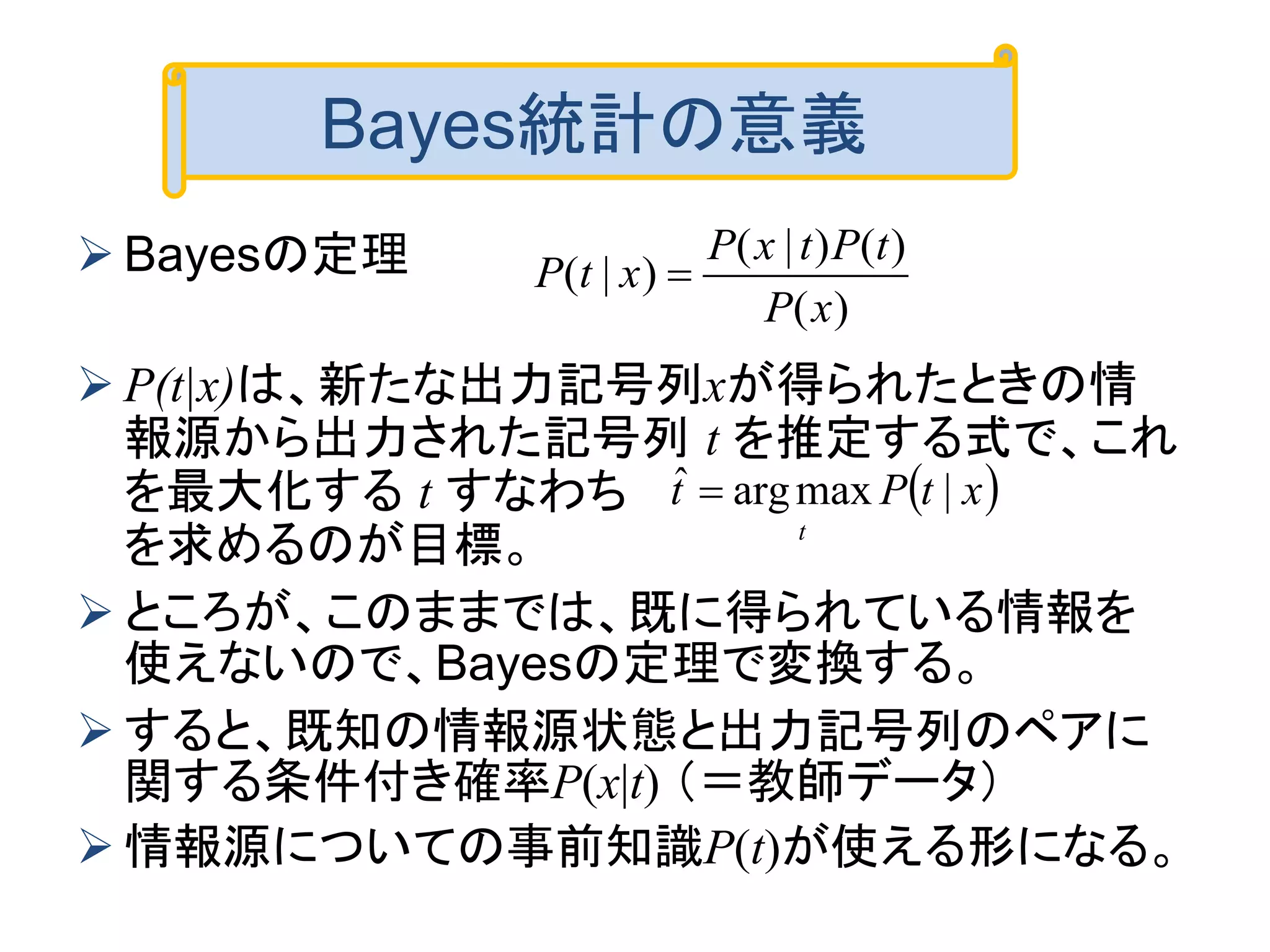  Bayesの定理
 P(t|x)は、新たな出力記号列xが得られたときの情
報源から出力された記号列 t を推定する式で、これ
を最大化する t すなわち
を求めるのが目標。
 ところが、このままでは、既に得られている情報を
使えないので、Bayesの定理で変換する。
 すると、既知の情報源状態と出力記号列のペアに
関する条件付き確率P(x|t) （＝教師データ）
 情報源についての事前知識P(t)が使える形になる。
Bayes統計の意義
)(
)()|(
)|(
xP
tPtxP
xtP 
 xtPt
t
|maxargˆ 
 