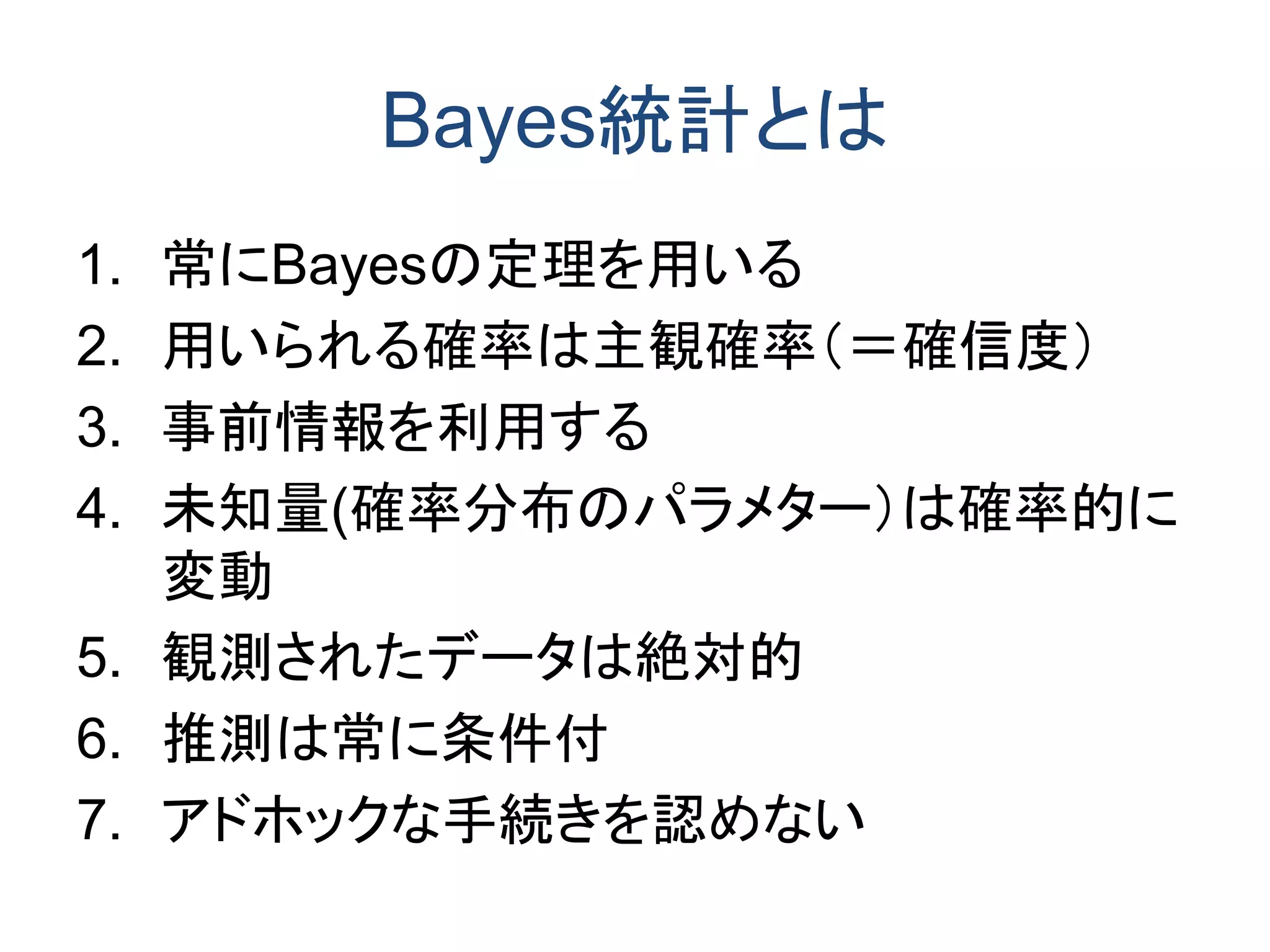 Bayes統計とは
1. 常にBayesの定理を用いる
2. 用いられる確率は主観確率（＝確信度）
3. 事前情報を利用する
4. 未知量(確率分布のパラメター）は確率的に
変動
5. 観測されたデータは絶対的
6. 推測は常に条件付
7. アドホックな手続きを認めない
 