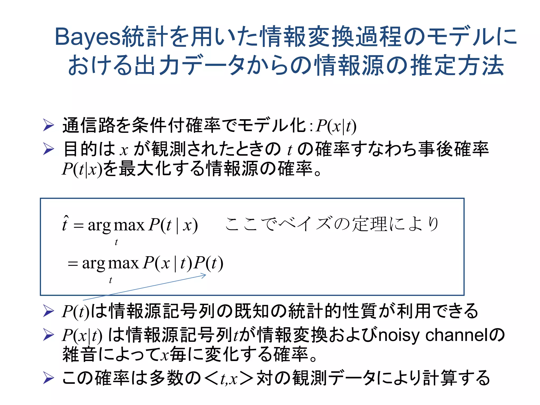 Bayes統計を用いた情報変換過程のモデルに
おける出力データからの情報源の推定方法
 通信路を条件付確率でモデル化：P(x|t)
 目的は x が観測されたときの t の確率すなわち事後確率
P(t|x)を最大化する情報源の確率。
 P(t)は情報源記号列の既知の統計的性質が利用できる
 P(x|t) は情報源記号列tが情報変換およびnoisy channelの
雑音によってx毎に変化する確率。
 この確率は多数の＜t,x＞対の観測データにより計算する
)()|(maxarg
)|(maxargˆ
tPtxP
xtPt
t
t


　
よりここでベイズの定理に
 